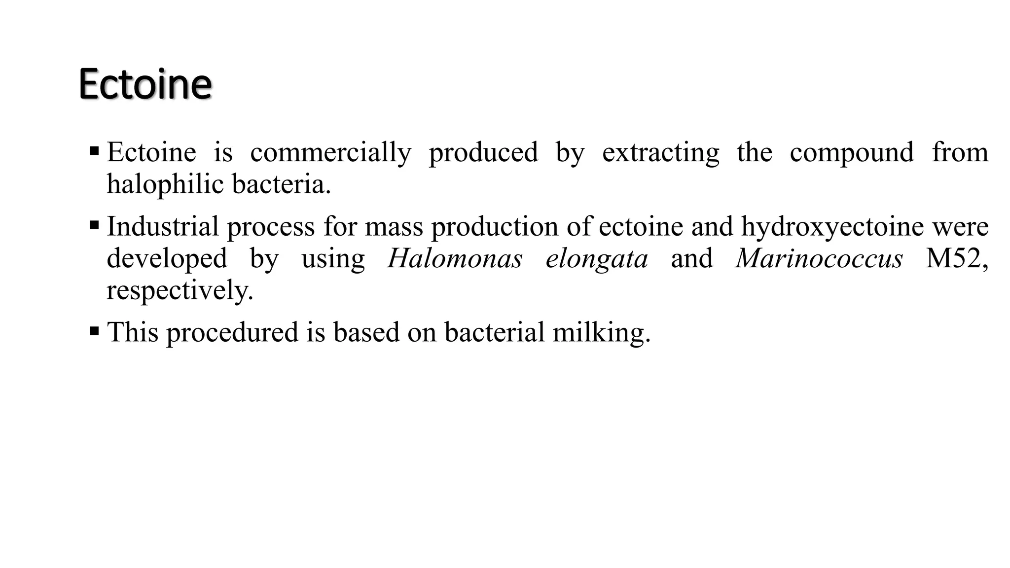 Ectoine
 Ectoine is commercially produced by extracting the compound from
halophilic bacteria.
 Industrial process for mass production of ectoine and hydroxyectoine were
developed by using Halomonas elongata and Marinococcus M52,
respectively.
 This procedured is based on bacterial milking.
 