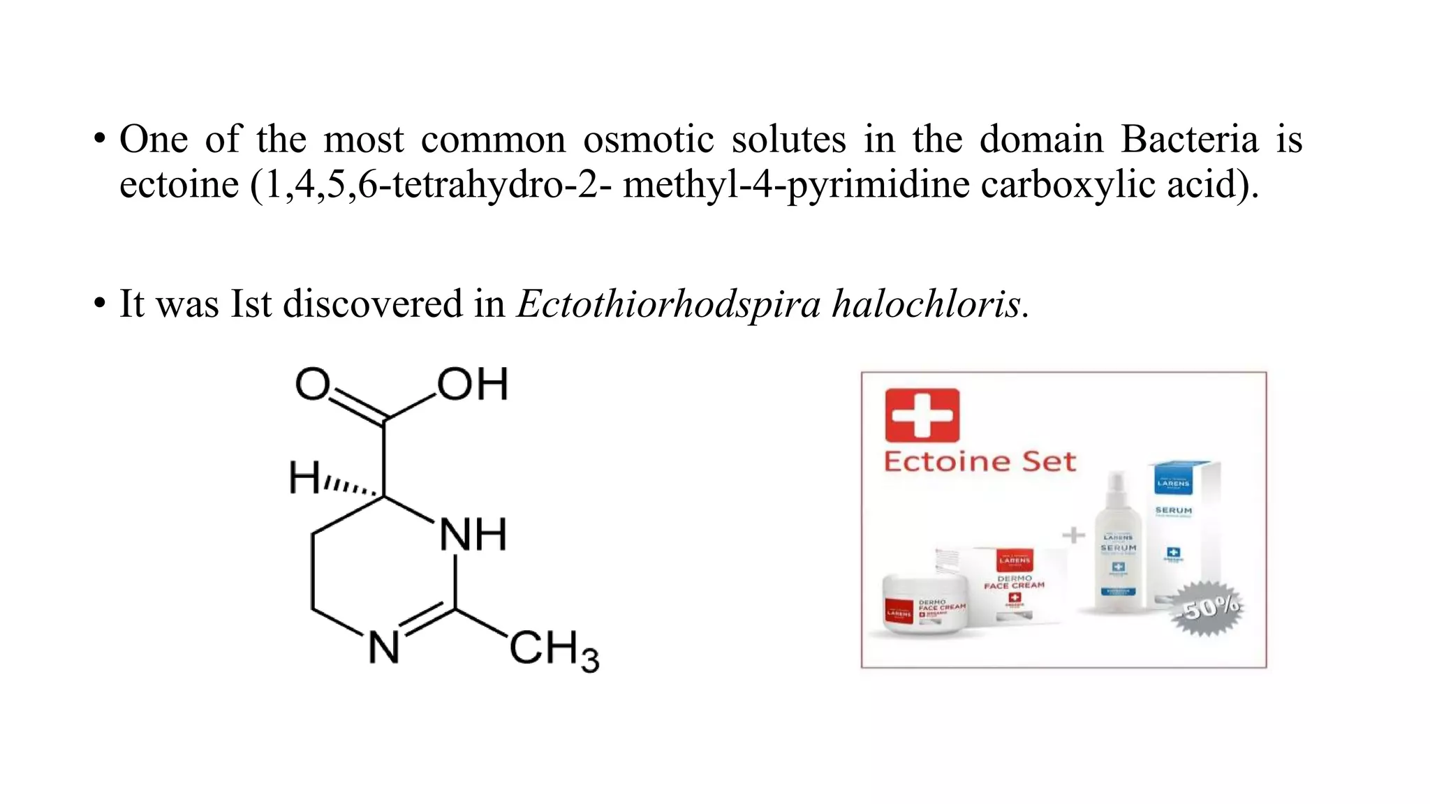 • One of the most common osmotic solutes in the domain Bacteria is
ectoine (1,4,5,6-tetrahydro-2- methyl-4-pyrimidine carboxylic acid).
• It was Ist discovered in Ectothiorhodspira halochloris.
 