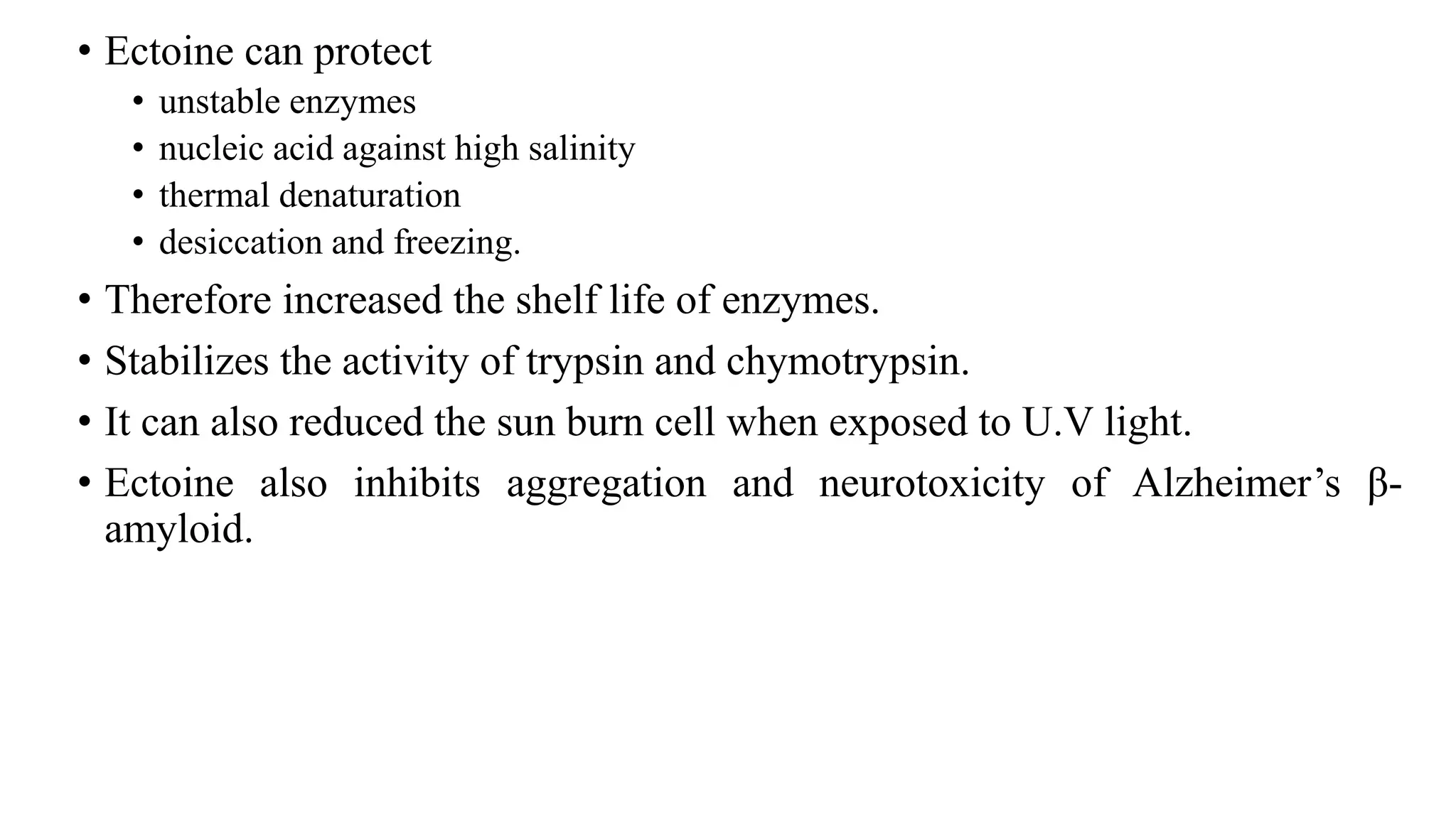 • Ectoine can protect
• unstable enzymes
• nucleic acid against high salinity
• thermal denaturation
• desiccation and freezing.
• Therefore increased the shelf life of enzymes.
• Stabilizes the activity of trypsin and chymotrypsin.
• It can also reduced the sun burn cell when exposed to U.V light.
• Ectoine also inhibits aggregation and neurotoxicity of Alzheimer’s β-
amyloid.
 