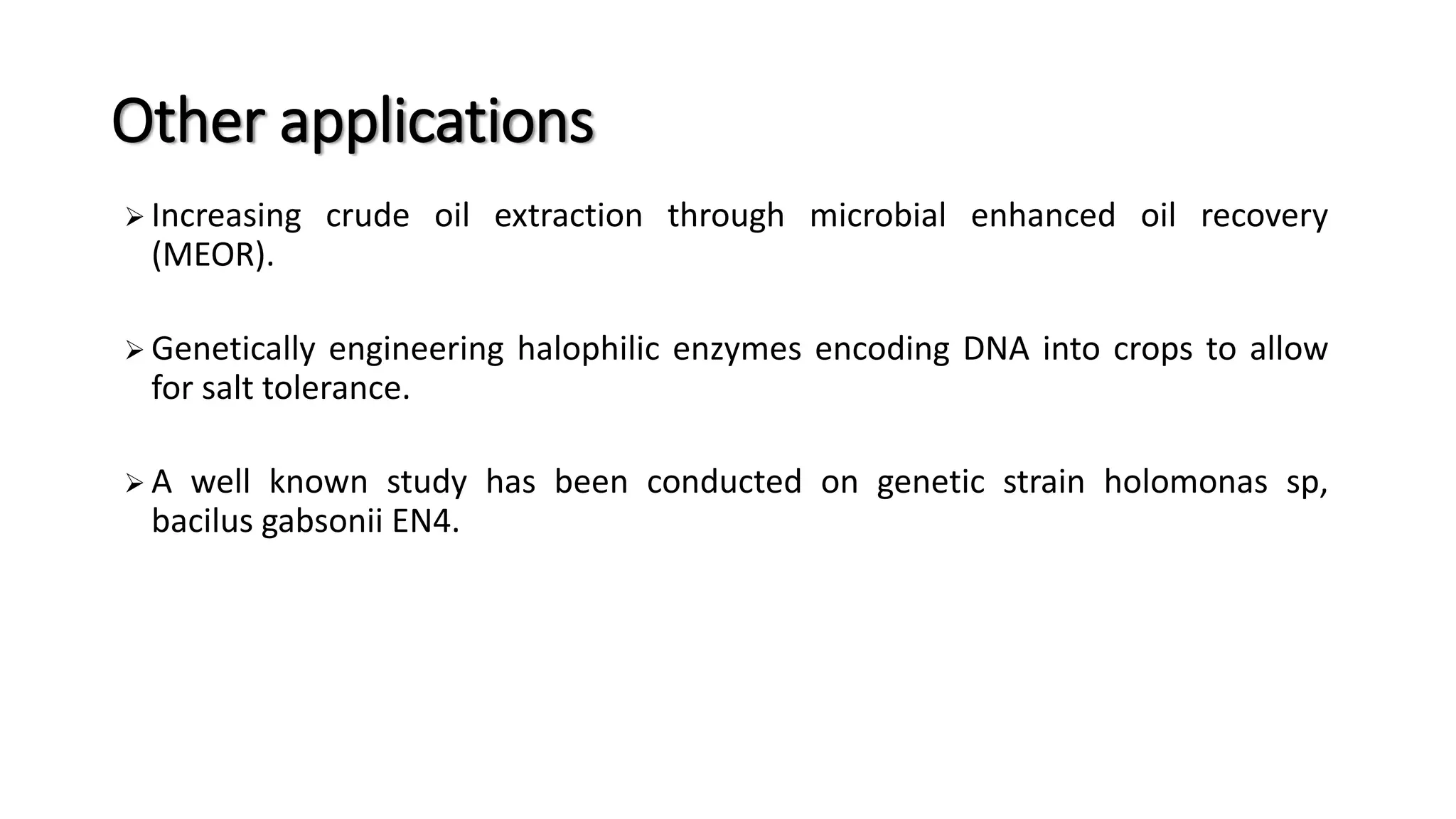 Other applications
 Increasing crude oil extraction through microbial enhanced oil recovery
(MEOR).
 Genetically engineering halophilic enzymes encoding DNA into crops to allow
for salt tolerance.
 A well known study has been conducted on genetic strain holomonas sp,
bacilus gabsonii EN4.
 