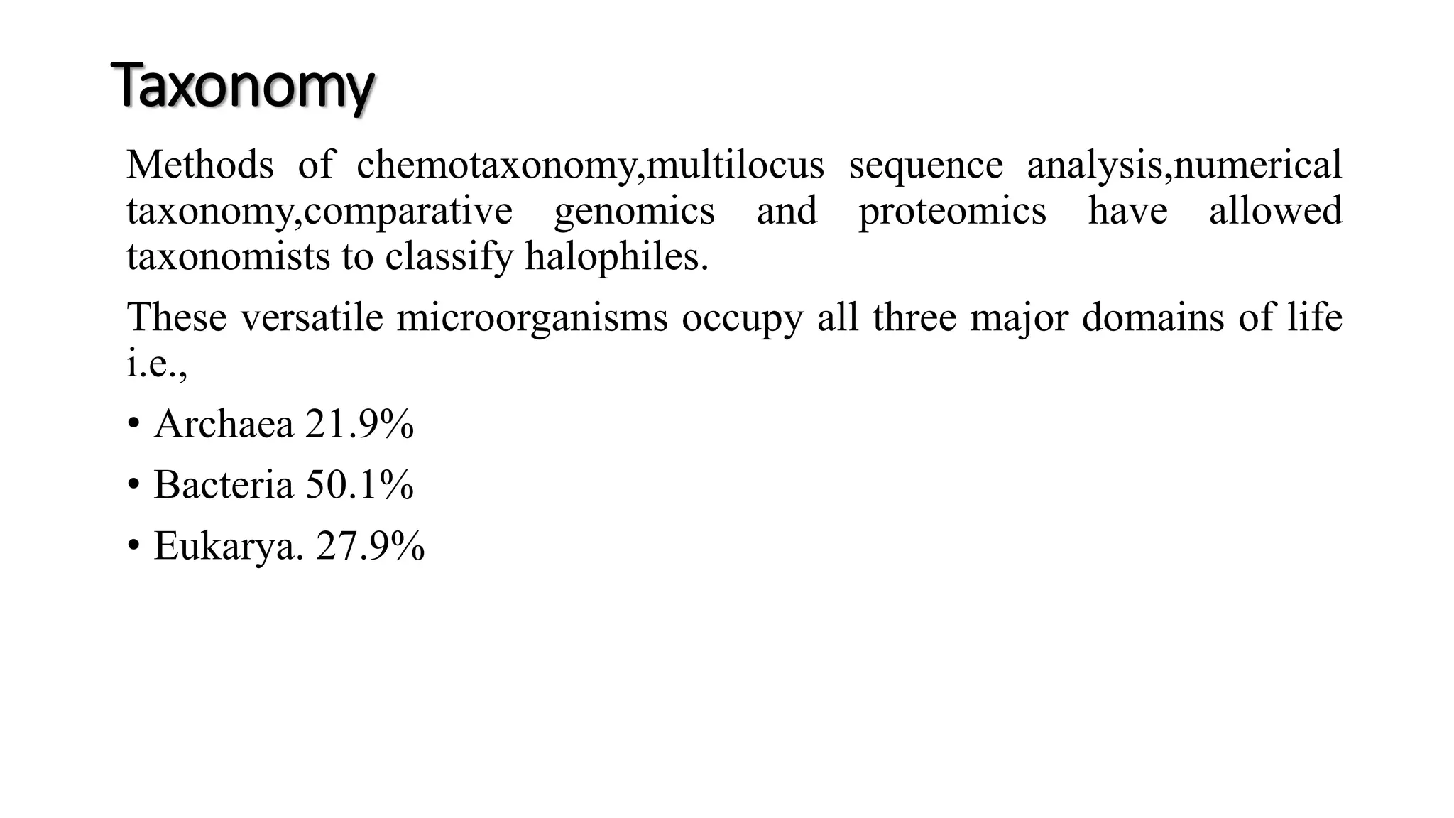Taxonomy
Methods of chemotaxonomy,multilocus sequence analysis,numerical
taxonomy,comparative genomics and proteomics have allowed
taxonomists to classify halophiles.
These versatile microorganisms occupy all three major domains of life
i.e.,
• Archaea 21.9%
• Bacteria 50.1%
• Eukarya. 27.9%
 