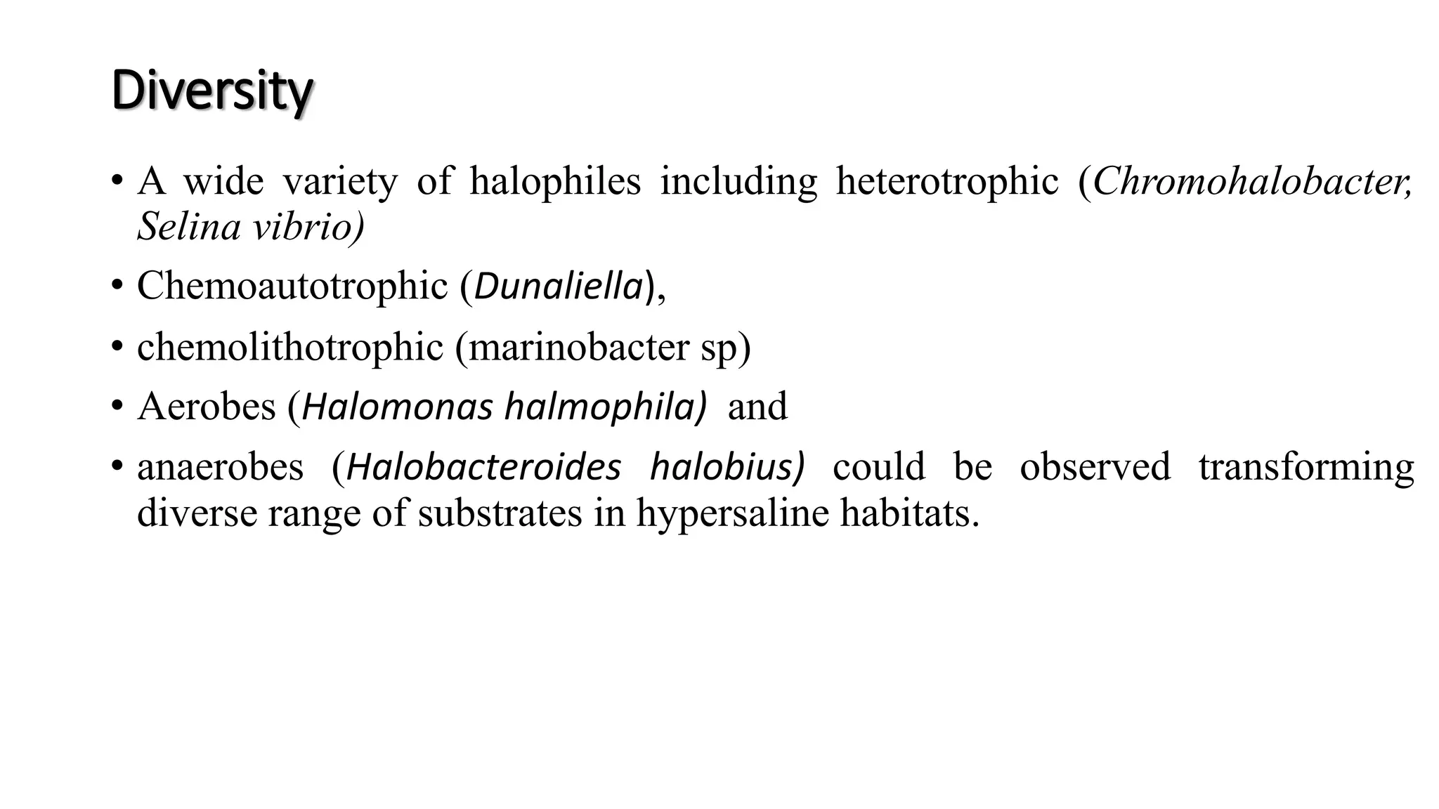 Diversity
• A wide variety of halophiles including heterotrophic (Chromohalobacter,
Selina vibrio)
• Chemoautotrophic (Dunaliella),
• chemolithotrophic (marinobacter sp)
• Aerobes (Halomonas halmophila) and
• anaerobes (Halobacteroides halobius) could be observed transforming
diverse range of substrates in hypersaline habitats.
 