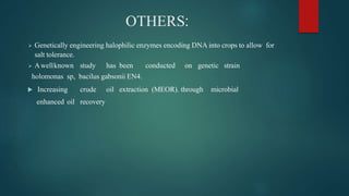 OTHERS:
 Genetically engineering halophilic enzymes encoding DNA into crops to allow for
salt tolerance.
 Awellknown study has been conducted on genetic strain
holomonas sp, bacilus gabsonii EN4.
 Increasing crude oil extraction (MEOR). through microbial
enhanced oil recovery
 