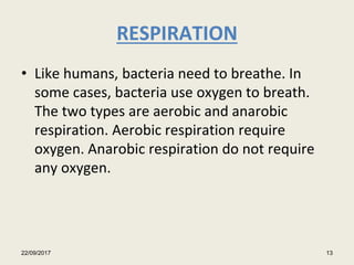RESPIRATION
• Like humans, bacteria need to breathe. In
some cases, bacteria use oxygen to breath.
The two types are aerobic and anarobic
respiration. Aerobic respiration require
oxygen. Anarobic respiration do not require
any oxygen.
22/09/2017 13
 