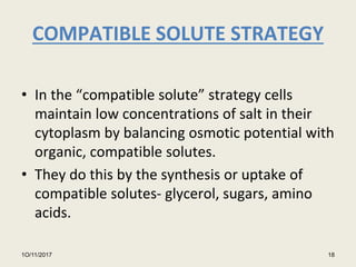 COMPATIBLE SOLUTE STRATEGY
• In the “compatible solute” strategy cells
maintain low concentrations of salt in their
cytoplasm by balancing osmotic potential with
organic, compatible solutes.
• They do this by the synthesis or uptake of
compatible solutes- glycerol, sugars, amino
acids.
1O/11/2017 18
 