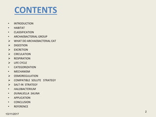 CONTENTS
• INTRODUCTION
• HABITAT
• CLASSIFICATION
• ARCHAEBACTERIAL GROUP
 WHAT DO ARCHAEBACTERIAL EAT
 DIGESTION
 EXCRETION
 CIRCULATION
 RESPIRATION
 LIFE CYCLE
• CATEGORIZATION
• MECHANISM
 OSMOREGULATION
 COMPATIBLE SOLUTE STRATEGY
 SALT-IN STRATEGY
• HALOBACTERIUM
• DUNALIELLA SALINA
• APPLICATION
• CONCLUSION
• REFERENCE
1O/11/2017
2
 