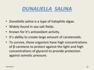 DUNALIELLA SALINA
• Dunaliella salina is a type of halophile algae.
• Widely found in sea salt fields.
• Known for it’s antioxidant activity.
• It’s ability to create large amount of carotenoids.
• To survive, these organism have high concentrations
of β-carotene to protect against the light and high
concentrations of glycerol to provide protection
against osmotic pressure.
1O/11/2017 22
 