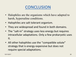 CONCLUSION
• Halophiles are the organisms which have adapted to
harsh, hypersaline conditions.
• Halophiles are salt tolerant organism.
• They are widespread and found in both domains.
• The “salt-in” strategy uses less energy but requires
intracellular adaptations. Only a few prokaryotic uses
it.
• All other halophiles use the “compatible solute”
strategy that is energy expensive but does not
require special adaptations.
1O/11/2017 25
 