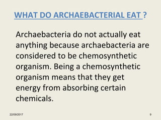 WHAT DO ARCHAEBACTERIAL EAT ?
Archaebacteria do not actually eat
anything because archaebacteria are
considered to be chemosynthetic
organism. Being a chemosynthetic
organism means that they get
energy from absorbing certain
chemicals.
22/09/2017 9
 