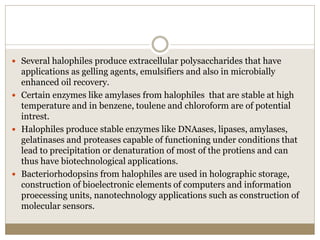  Several halophiles produce extracellular polysaccharides that have
applications as gelling agents, emulsifiers and also in microbially
enhanced oil recovery.
 Certain enzymes like amylases from halophiles that are stable at high
temperature and in benzene, toulene and chloroform are of potential
intrest.
 Halophiles produce stable enzymes like DNAases, lipases, amylases,
gelatinases and proteases capable of functioning under conditions that
lead to precipitation or denaturation of most of the protiens and can
thus have biotechnological applications.
 Bacteriorhodopsins from halophiles are used in holographic storage,
construction of bioelectronic elements of computers and information
proecessing units, nanotechnology applications such as construction of
molecular sensors.
 