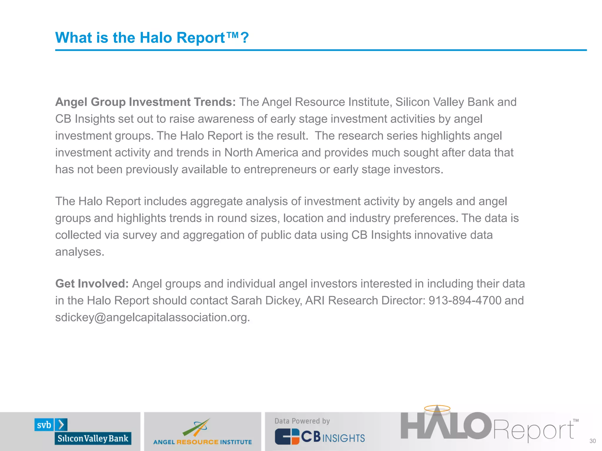 What is the Halo Report™?



Angel Group Investment Trends: The Angel Resource Institute, Silicon Valley Bank and
CB Insights set out to raise awareness of early stage investment activities by angel
investment groups. The Halo Report is the result. The research series highlights angel
investment activity and trends in North America and provides much sought after data that
has not been previously available to entrepreneurs or early stage investors.

The Halo Report includes aggregate analysis of investment activity by angels and angel
groups and highlights trends in round sizes, location and industry preferences. The data is
collected via survey and aggregation of public data using CB Insights innovative data
analyses.

Get Involved: Angel groups and individual angel investors interested in including their data
in the Halo Report should contact Sarah Dickey, ARI Research Director: 913-894-4700 and
sdickey@angelcapitalassociation.org.




                                                                                               30
 