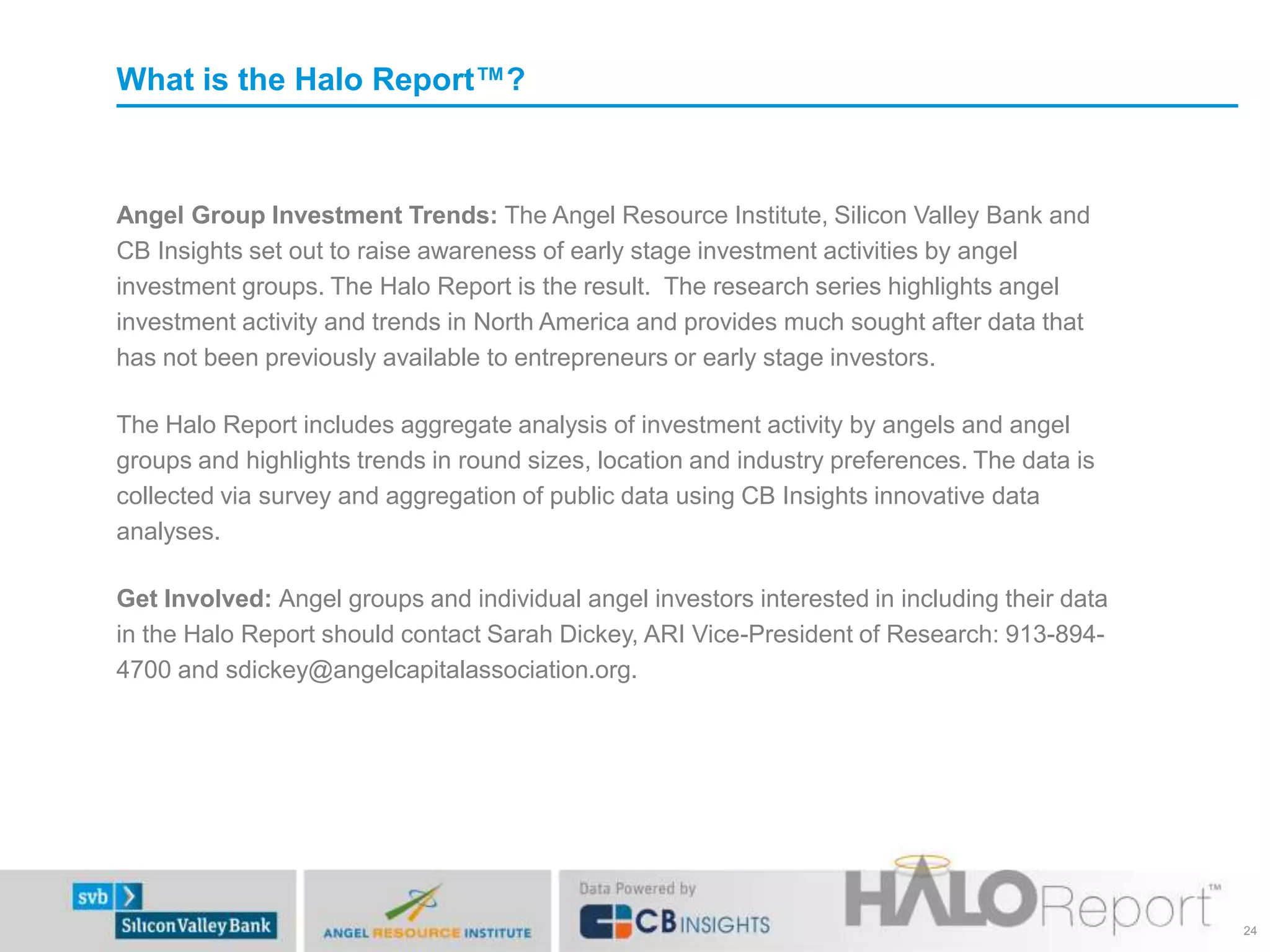 What is the Halo Report™?

Angel Group Investment Trends: The Angel Resource Institute, Silicon Valley Bank and
CB Insights set out to raise awareness of early stage investment activities by angel
investment groups. The Halo Report is the result. The research series highlights angel
investment activity and trends in North America and provides much sought after data that
has not been previously available to entrepreneurs or early stage investors.
The Halo Report includes aggregate analysis of investment activity by angels and angel
groups and highlights trends in round sizes, location and industry preferences. The data is
collected via survey and aggregation of public data using CB Insights innovative data
analyses.
Get Involved: Angel groups and individual angel investors interested in including their data
in the Halo Report should contact Sarah Dickey, ARI Vice-President of Research: 913-8944700 and sdickey@angelcapitalassociation.org.

24

 