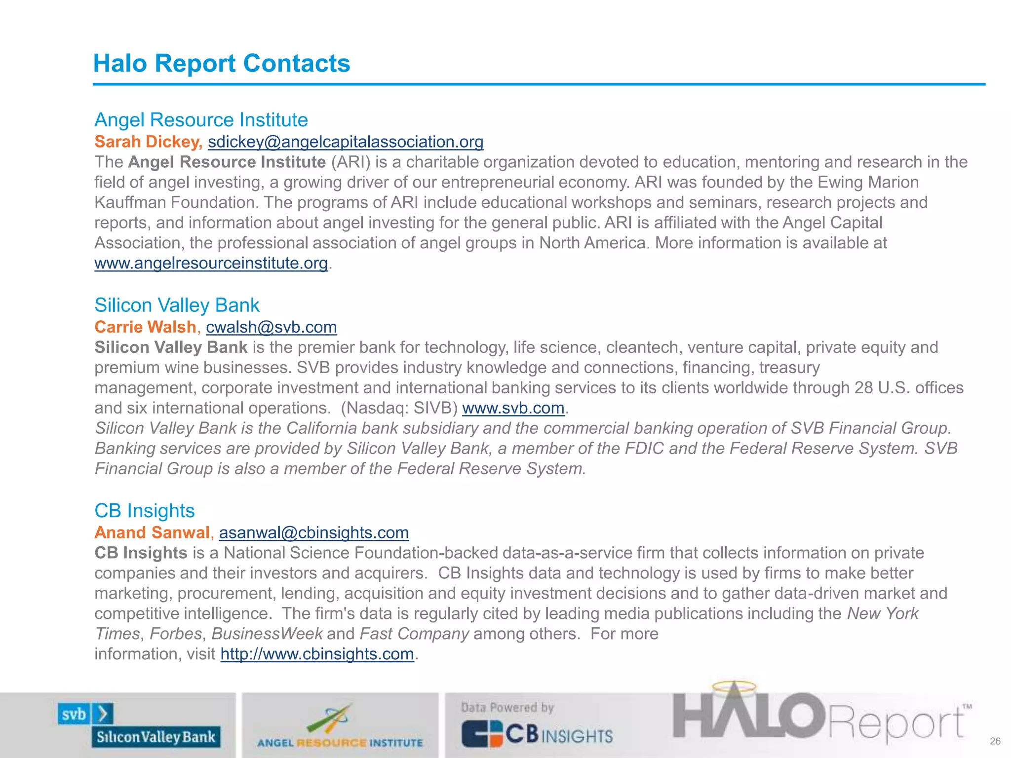 Halo Report Contacts
Angel Resource Institute
Sarah Dickey, sdickey@angelcapitalassociation.org
The Angel Resource Institute (ARI) is a charitable organization devoted to education, mentoring and research in the
field of angel investing, a growing driver of our entrepreneurial economy. ARI was founded by the Ewing Marion
Kauffman Foundation. The programs of ARI include educational workshops and seminars, research projects and
reports, and information about angel investing for the general public. ARI is affiliated with the Angel Capital
Association, the professional association of angel groups in North America. More information is available at
www.angelresourceinstitute.org.

Silicon Valley Bank
Carrie Walsh, cwalsh@svb.com
Silicon Valley Bank is the premier bank for technology, life science, cleantech, venture capital, private equity and
premium wine businesses. SVB provides industry knowledge and connections, financing, treasury
management, corporate investment and international banking services to its clients worldwide through 28 U.S. offices
and six international operations. (Nasdaq: SIVB) www.svb.com.
Silicon Valley Bank is the California bank subsidiary and the commercial banking operation of SVB Financial Group.
Banking services are provided by Silicon Valley Bank, a member of the FDIC and the Federal Reserve System. SVB
Financial Group is also a member of the Federal Reserve System.

CB Insights
Anand Sanwal, asanwal@cbinsights.com
CB Insights is a National Science Foundation-backed data-as-a-service firm that collects information on private
companies and their investors and acquirers. CB Insights data and technology is used by firms to make better
marketing, procurement, lending, acquisition and equity investment decisions and to gather data-driven market and
competitive intelligence. The firm's data is regularly cited by leading media publications including the New York
Times, Forbes, BusinessWeek and Fast Company among others. For more
information, visit http://www.cbinsights.com.

26

 