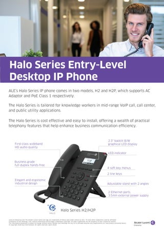 ALE’s Halo Series IP phone comes in two models, H2 and H2P, which supports AC
Adaptor and PoE Class 1 respectively.
The Halo Series is tailored for knowledge workers in mid-range VoIP call, call center,
and public utility applications.
The Halo Series is cost effective and easy to install, offering a wealth of practical
telephony features that help enhance business communication efficiency.
Halo Series Entry-Level
Desktop IP Phone
First-class wideband
HD audio quality
2.3” backlit B/W
graphical LCD display
4 soft key menus
Business grade
full-duplex hands-free
Elegant and ergonomic
industrial design Adjustable stand with 2 angles
2 Ethernet ports
3.5mm external power supply
LED indicator
2 line keys
Halo Series H2/H2P
www.al-enterprise.com The Alcatel-Lucent name and logo are trademarks of Nokia used under license by ALE. To view other trademarks used by affiliated
companies of ALE Holdings, visit: www.al-enterprise.com/en/legal/ trademarks-copyright. All other trademarks are the property of their respective owners.
The information presented is subject to change without notice. Neither ALE Holdings nor any of its affiliates assumes any responsibility for inaccuracies contained herein.
© Copyright 2020 ALE International. All rights reserved. (April 2020)
 
