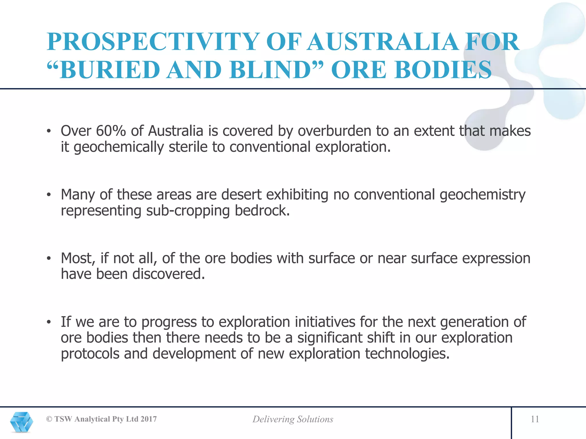 PROSPECTIVITY OF AUSTRALIA FOR
“BURIED AND BLIND” ORE BODIES
© TSW Analytical Pty Ltd 2017 Delivering Solutions 11
• Over 60% of Australia is covered by overburden to an extent that makes
it geochemically sterile to conventional exploration.
• Many of these areas are desert exhibiting no conventional geochemistry
representing sub-cropping bedrock.
• Most, if not all, of the ore bodies with surface or near surface expression
have been discovered.
• If we are to progress to exploration initiatives for the next generation of
ore bodies then there needs to be a significant shift in our exploration
protocols and development of new exploration technologies.
 