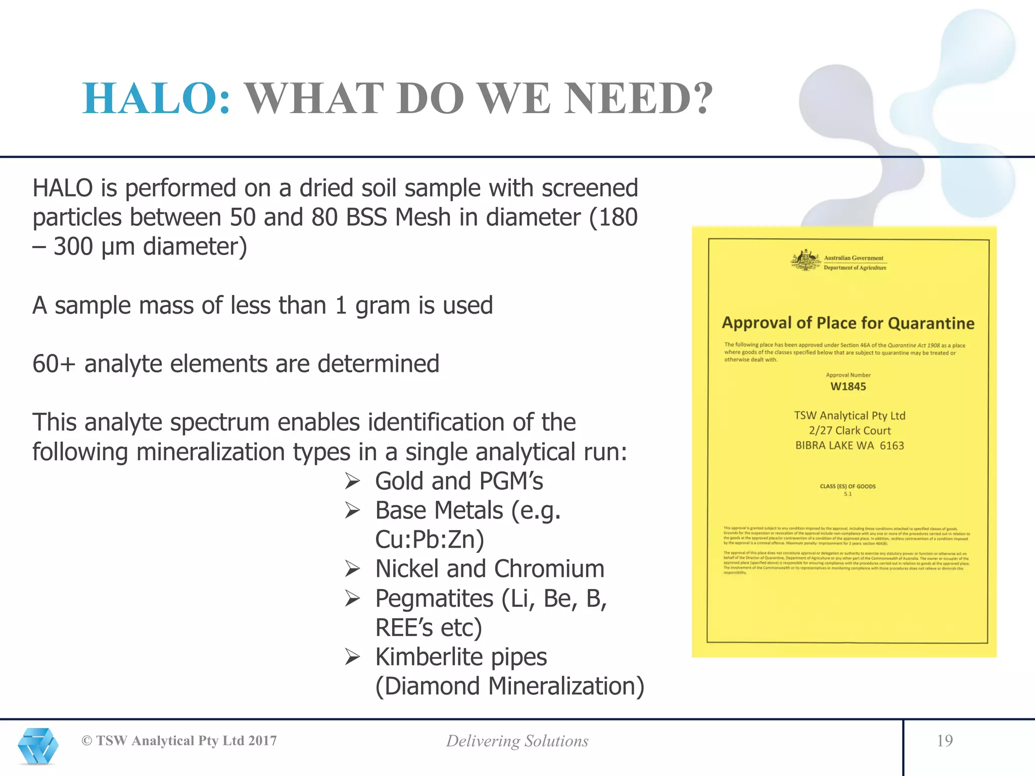HALO: WHAT DO WE NEED?
© TSW Analytical Pty Ltd 2017 Delivering Solutions 19
HALO is performed on a dried soil sample with screened
particles between 50 and 80 BSS Mesh in diameter (180
– 300 μm diameter)
A sample mass of less than 1 gram is used
60+ analyte elements are determined
This analyte spectrum enables identification of the
following mineralization types in a single analytical run:
Ø Gold and PGM’s
Ø Base Metals (e.g.
Cu:Pb:Zn)
Ø Nickel and Chromium
Ø Pegmatites (Li, Be, B,
REE’s etc)
Ø Kimberlite pipes
(Diamond Mineralization)
 