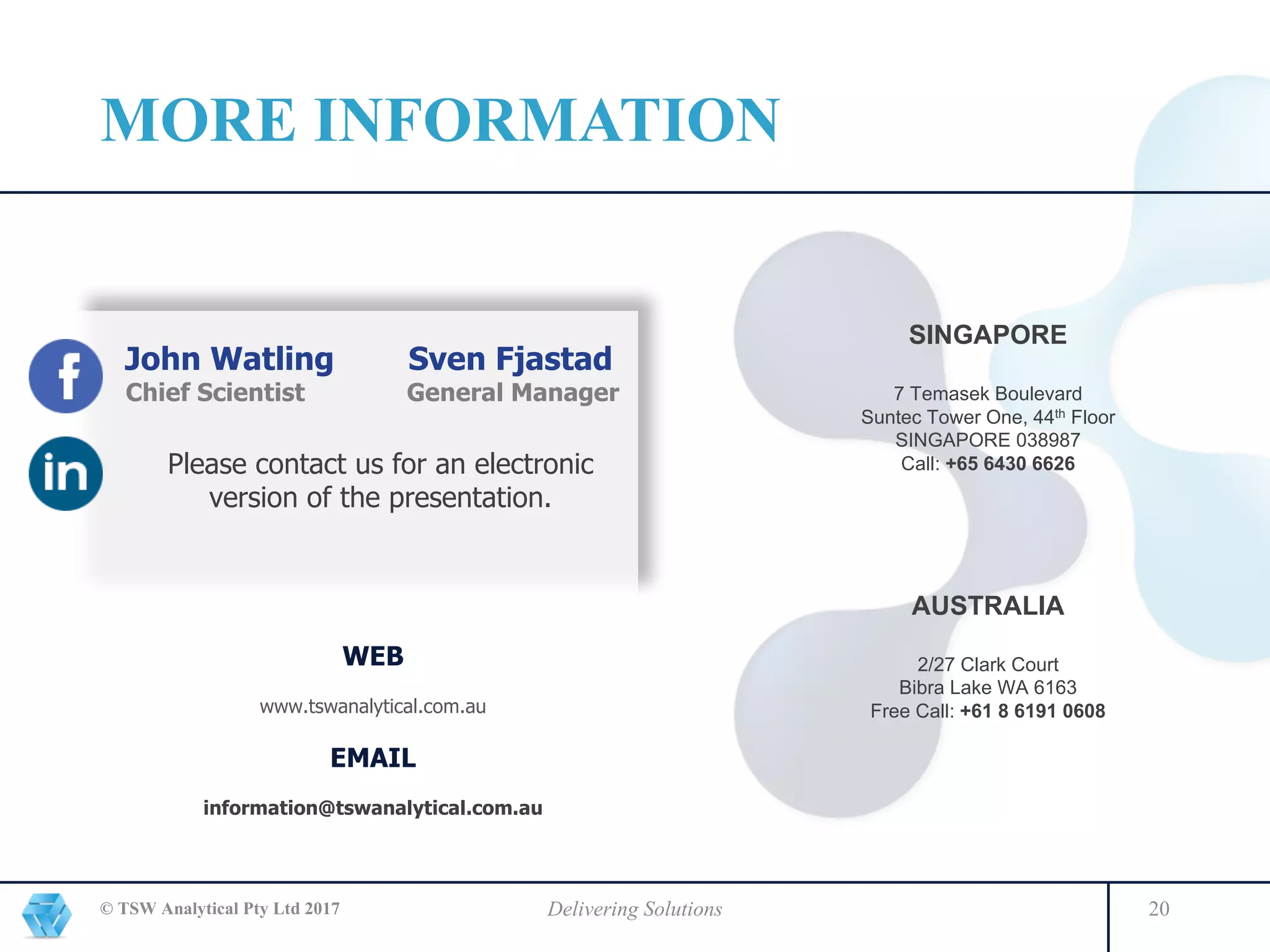 © TSW Analytical Pty Ltd 2017 Delivering Solutions 20
SINGAPORE
7 Temasek Boulevard
Suntec Tower One, 44th Floor
SINGAPORE 038987
Call: +65 6430 6626
AUSTRALIA
2/27 Clark Court
Bibra Lake WA 6163
Free Call: +61 8 6191 0608
WEB
www.tswanalytical.com.au
EMAIL
information@tswanalytical.com.au
John Watling Sven Fjastad
Chief Scientist General Manager
Please contact us for an electronic
version of the presentation.
MORE INFORMATION
 