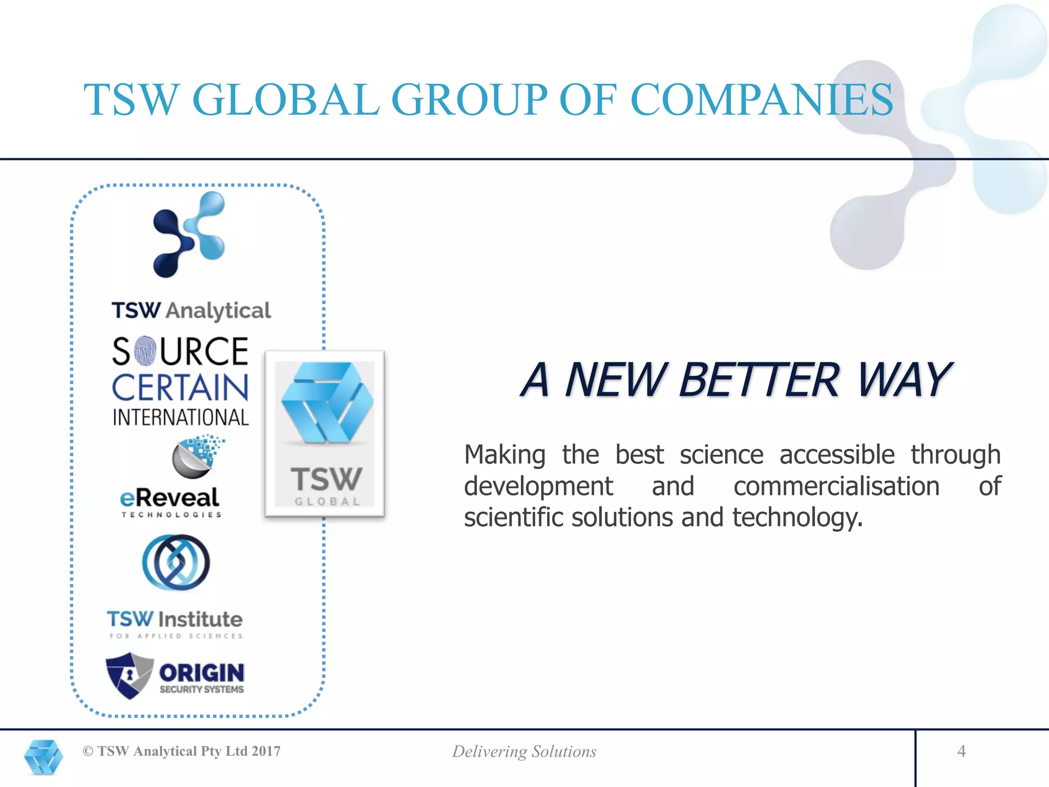 © TSW Analytical Pty Ltd 2017 Delivering Solutions 4
A NEW BETTER WAY
Making the best science accessible through
development and commercialisation of
scientific solutions and technology.
TSW GLOBAL GROUP OF COMPANIES
 