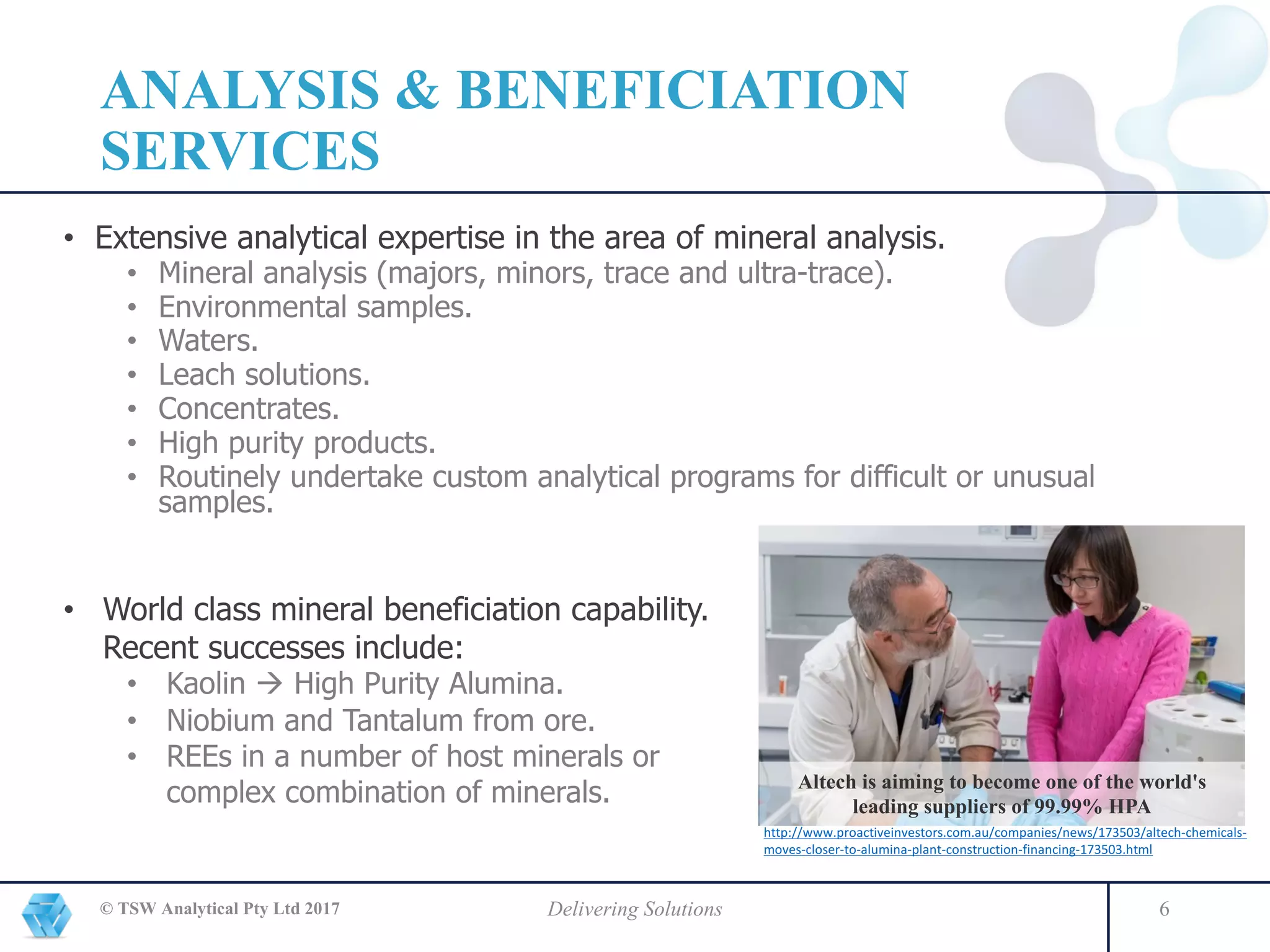 ANALYSIS & BENEFICIATION
SERVICES
• Extensive analytical expertise in the area of mineral analysis.
• Mineral analysis (majors, minors, trace and ultra-trace).
• Environmental samples.
• Waters.
• Leach solutions.
• Concentrates.
• High purity products.
• Routinely undertake custom analytical programs for difficult or unusual
samples.
© TSW Analytical Pty Ltd 2017 Delivering Solutions 6
• World class mineral beneficiation capability.
Recent successes include:
• Kaolin à High Purity Alumina.
• Niobium and Tantalum from ore.
• REEs in a number of host minerals or
complex combination of minerals. Altech is aiming to become one of the world's
leading suppliers of 99.99% HPA
http://www.proactiveinvestors.com.au/companies/news/173503/altech-chemicals-
moves-closer-to-alumina-plant-construction-financing-173503.html
 
