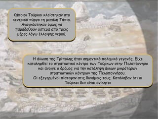 Κάποιοι Τούρκοι κλείστηκαν στο
κεντρικό πύργο τη μεγάλη Τάπια.
Αναγκάστηκαν όμως να
παραδοθούν ύστερα από τρεις
μέρες λόγω έλλειψης νερού.
Η άλωση της Τρίπολης ήταν σημαντικό πολεμικό γεγονός. Είχε
καταληφθεί το στρατιωτικό κέντρο των Τούρκων στην Πελοπόννησο
και άνοιγε ο δρόμος για την κατάληψη άλλων μικρότερων
στρατιωτικών κέντρων της Πελοποννήσου.
Οι εξεγερμένοι πίστεψαν στις δυνάμεις τους. Κατάλαβαν ότι οι
Τούρκοι δεν είναι ανίκητοι
 