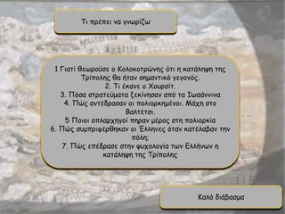 Τι πρέπει να γνωρίζω
1 Γιατί θεωρούσε ο Κολοκοτρώνης ότι η κατάληψη της
Τρίπολης θα ήταν σημαντικό γεγονός.
2. Τι έκανε ο Χουρσίτ.
3. Πόσα στρατεύματα ξεκίνησαν από τα Ιωαάννινα
4. Πώς αντέδρασαν οι πολιορκημένοι. Μάχη στο
Βαλτέτσι.
5 Ποιοι οπλαρχηγοί πηραν μέρος στη πολιορκία
6. Πώς συμπριφέρθηκαν οι Έλληνες όταν κατέλαβαν την
πόλη;
7. Πώς επέδρασε στην ψυχολογία των Ελλήνων η
κατάληψη της Τρίπολης
Καλό διάβασμα
 