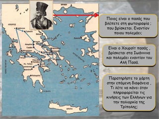 Ποιος είναι ο πασάς που
βλέπετε στη φωτογραφία ;
που βρίσκεται. Εναντίον
ποιου πολεμάει;
Είναι ο Χουρσίτ πασάς ,
βρίσκεται στα Ιωάννινα
και πολεμάει εναντίον του
Αλή Πασά.
Παρατηρήστε το χάρτη
στην επόμενη διαφάνεια ,
Τι λέτε να κάνει όταν
πληροφορείται τις
κινήσεις των Ελλήνων για
την πολιορκία της
Τρίπολης;
 