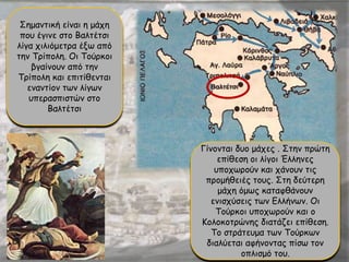 Σημαντική είναι η μάχη
που έγινε στο Βαλτέτσι
λίγα χιλιόμετρα έξω από
την Τρίπολη. Οι Τούρκοι
βγαίνουν από την
Τρίπολη και επιτίθενται
εναντίον των λίγων
υπερασπιστών στο
Βαλτέτσι
Γίνονται δυο μάχες . Στην πρώτη
επίθεση οι λίγοι Έλληνες
υποχωρούν και χάνουν τις
προμήθειές τους. Στη δεύτερη
μάχη όμως καταφθάνουν
ενισχύσεις των Ελλήνων. Οι
Τούρκοι υποχωρούν και ο
Κολοκοτρώνης διατάζει επίθεση.
Το στράτευμα των Τούρκων
διαλύεται αφήνοντας πίσω τον
οπλισμό του.
 