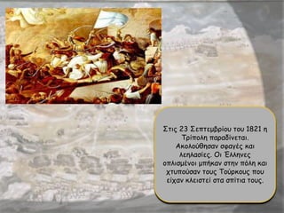 Στις 23 Σεπτεμβρίου του 1821 η
Τρίπολη παραδίνεται.
Ακολούθησαν σφαγές και
λεηλασίες. Οι Έλληνες
οπλισμένοι μπήκαν στην πόλη και
χτυπούσαν τους Τούρκους που
είχαν κλειστεί στα σπίτια τους.
 