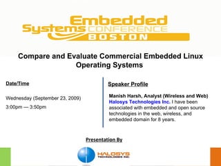 Presentation By Compare and Evaluate Commercial Embedded Linux Operating Systems   Date/Time Wednesday (September 23, 2009) 3:00pm — 3:50pm Manish Harsh, Analyst (Wireless and Web) Halosys Technologies Inc.   I have been associated with embedded and open source technologies in the web, wireless, and embedded domain for 8 years. Speaker Profile 
