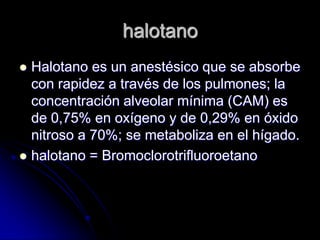 halotano
 Halotano es un anestésico que se absorbe
  con rapidez a través de los pulmones; la
  concentración alveolar mínima (CAM) es
  de 0,75% en oxígeno y de 0,29% en óxido
  nitroso a 70%; se metaboliza en el hígado.
 halotano = Bromoclorotrifluoroetano
 
