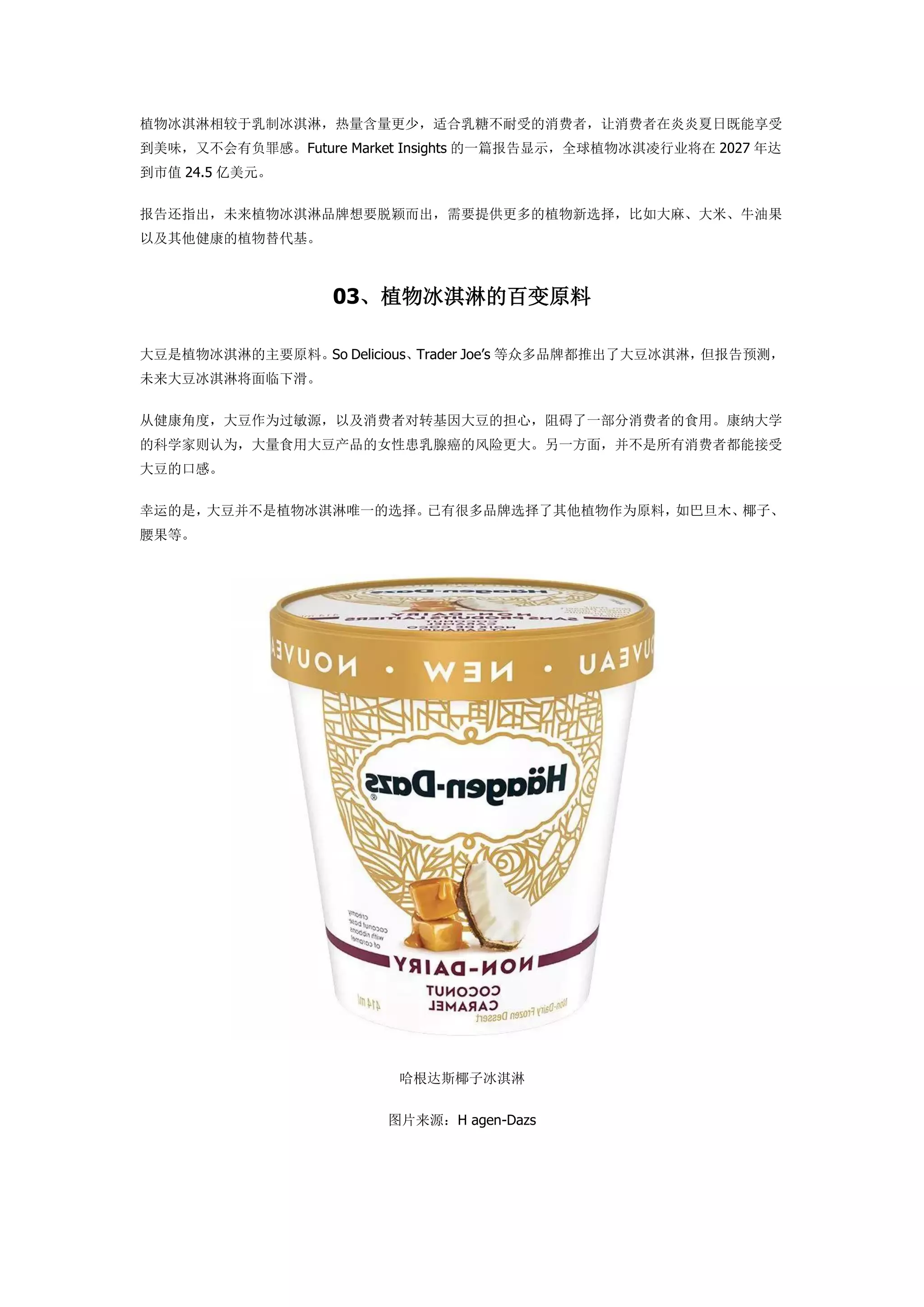 植物冰淇淋相较于乳制冰淇淋，热量含量更少，适合乳糖不耐受的消费者，让消费者在炎炎夏日既能享受
到美味，又不会有负罪感。Future Market Insights 的一篇报告显示，全球植物冰淇凌行业将在 2027 年达
到市值 24.5 亿美元。
报告还指出，未来植物冰淇淋品牌想要脱颖而出，需要提供更多的植物新选择，比如大麻、大米、牛油果
以及其他健康的植物替代基。
03、植物冰淇淋的百变原料
大豆是植物冰淇淋的主要原料。So Delicious、Trader Joe’s 等众多品牌都推出了大豆冰淇淋，但报告预测，
未来大豆冰淇淋将面临下滑。
从健康角度，大豆作为过敏源，以及消费者对转基因大豆的担心，阻碍了一部分消费者的食用。康纳大学
的科学家则认为，大量食用大豆产品的女性患乳腺癌的风险更大。另一方面，并不是所有消费者都能接受
大豆的口感。
幸运的是，大豆并不是植物冰淇淋唯一的选择。已有很多品牌选择了其他植物作为原料，如巴旦木、椰子、
腰果等。
哈根达斯椰子冰淇淋
图片来源：H agen-Dazs
 