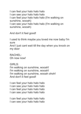 I can feel your halo halo halo
I can see your halo halo halo
I can feel your halo halo halo (I'm walking on
sunshine, wooah)
I can see your halo halo halo (I'm walking on
sunshine, wooah)

And don't it feel good!

I used to think maybe you loved me now baby I'm
sure
And I just cant wait till the day when you knock on
my door

RACHEL:
Oh now now!

GIRLS:
I'm walking on sunshine, wooah!
I'm walking on sunshine, wooah!
I'm walking on sunshine, wooah ohoh!
And don't it feel good!

I can feel your halo halo halo
I can see your halo halo halo
I can feel your halo halo halo
I can see your halo halo halo

I can feel your halo halo halo
I can see your halo halo halo
 