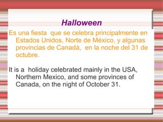 Halloween
Es una fiesta que se celebra principalmente en
  Estados Unidos, Norte de México, y algunas
  provincias de Canadá, en la noche del 31 de
  octubre.

It is a holiday celebrated mainly in the USA,
    Northern Mexico, and some provinces of
    Canada, on the night of October 31.
 