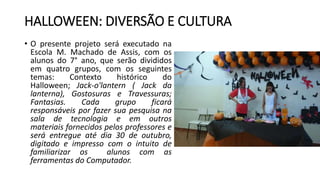 HALLOWEEN: DIVERSÃO E CULTURA
• O presente projeto será executado na
Escola M. Machado de Assis, com os
alunos do 7° ano, que serão divididos
em quatro grupos, com os seguintes
temas: Contexto histórico do
Halloween; Jack-o'lantern ( Jack da
lanterna), Gostosuras e Travessuras;
Fantasias. Cada grupo ficará
responsáveis por fazer sua pesquisa na
sala de tecnologia e em outros
materiais fornecidos pelos professores e
será entregue até dia 30 de outubro,
digitado e impresso com o intuito de
familiarizar os alunos com as
ferramentas do Computador.
 