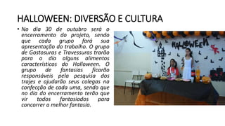 HALLOWEEN: DIVERSÃO E CULTURA
• No dia 30 de outubro será o
encerramento do projeto, sendo
que cada grupo fará sua
apresentação do trabalho. O grupo
de Gostosuras e Travessuras trarão
para o dia alguns alimentos
característicos do Halloween. O
grupo de fantasias ficarão
responsáveis pela pesquisa dos
trajes e ajudarão seus colegas na
confecção de cada uma, sendo que
no dia do encerramento terão que
vir todos fantasiados para
concorrer a melhor fantasia.
 