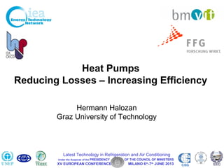 Hal 1
XV European Conference Latest Technologies in Refrigeration and Air Conditioning
Milano, June 6 – 7, 2013
Heat Pumps
Reducing Losses – Increasing Efficiency
Hermann Halozan
Graz University of Technology
XV EUROPEAN CONFERENCE MILANO 6th
-7th
JUNE 2013 CSG
Latest Technology in Refrigeration and Air Conditioning
Under the Auspices of the PRESIDENCY OF THE COUNCIL OF MINISTERS
 