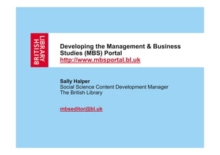 Developing the Management & Business
Studies (MBS) Portal
http://www.mbsportal.bl.uk


Sally Halper
Social Science Content Development Manager
The British Library


mbseditor@bl.uk
 
