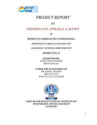 PROJECT REPORT
                     ON
PERFORMANCE APPRAISAL & REVIEW
                    IN
 HINDUSTAN AERONAUTICS LIMITED (HAL)

    SUBMITTED IN PARTIAL FULFILLMENT OF

   BACHELOR IN BUSINESS ADMINISTRATION

             SESSION 2011-12

             SUBMITTED BY:
           SUMIT SINGH SISODIA
              BBA III Semester

       UNDER THE SUPERVISION OF
           MR. RAHUL MAURYA
              BBA FACULTY
         B.B.D.N.I.T.M., LUCKNOW




BABU BANARASI DAS NATIONAL INSTITUTE OF
     TECHNOLOGY AND MANAGEMENT
               LUCKNOW


                                          1
 