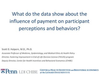 What do the data show about the
influence of payment on participant
perceptions and behaviors?
Scott D. Halpern, M.D., Ph.D.
Associate Professor of Medicine, Epidemiology, and Medical Ethics & Health Policy
Director, Fostering Improvement in End-of-Life Decision Science (FIELDS) program
Deputy Director, Center for Health Incentives and Behavioral Economics (CHIBE)
 