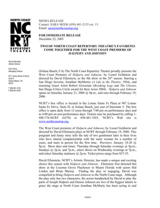 MEDIA RELEASE
Contact: SARA MEEK (858) 481-2155 ext. 13
Email: sara@northcoastrep.org
FOR IMMEDIATE RELEASE
December 22, 2005
TWO OF NORTH COAST REPERTORY THEATRE’S FAVORITES
COME TOGETHER FOR THE WEST COAST PREMIERE OF
HALPERN AND JOHNSON
(Solana Beach, CA) The North Coast Repertory Theatre proudly presents the
West Coast Premiere of Halpern and Johnson, by Lionel Goldstein and
directed by David Ellenstein, as the 4th show in the 24th
season. Starring a
San Diego favorite, Jonathan McMurtry (A Life in the Theatre, 2004), and
returning Guest Artist Robert Grossman (Breaking Legs and The Chosen,
San Diego Critics Circle award for Best Actor 2004). Halpern and Johnson
opens on Saturday January 21, 2006 @ 8p.m., and runs through February 19,
2006.
NCRT’s box office is located in the Lomas Santa Fe Plaza at 987 Lomas
Santa Fe Drive, Suite D, in Solana Beach, just east of Interstate 5. The box
office is open daily from 12 noon through 7:00 pm on performance days and
to 4:00 pm on non-performance days. Tickets may be purchased by calling 1-
888-776-NCRT (6278) or 858-481-1055. NCRT’s Web site is
www.northcoastrep.org.
The West Coast premiere of Halpern and Johnson, by Lionel Goldstein and
directed by David Ellenstein plays at NCRT through February 19, 2006. This
poignant and funny story tells the tale of two gentlemen later in their lives
who have shared companionship with the same woman for a number of
years, and meet in person for the first time. Previews: January 18-20 @
8p.m. Show days and times: Thursday through Saturday evenings @ 8p.m.,
Sundays @ 2p.m. and 7p.m., select shows on Wednesday evenings at 7p.m.,
and select Saturday matinees @ 2p.m. Ticket prices range from $27-35.
David Ellenstein, NCRT’s Artistic Director, has made a unique and exciting
choice this season with Halpern and Johnson. Ellenstein first directed this
show at the Coconut Grove Playhouse in Miami Florida with actors Hal
Linden and Brian Murray. Finding the play so engaging, David was
compelled to bring Halpern and Johnson to the North Coast stage. Although
the play only has two characters, the actors handpicked by David to play the
parts of Joseph Halpern and Dennis Johnson are two of the biggest talents to
grace the stage at North Coast Jonathan McMurty has been acting in and
- more -
David Ellenstein
Artistic Director
Paul Vierra
Managing Director
977 Lomas Santa Fe Drive
Suite E
Solana Beach, CA
92075
T 858.481.2155
F 858.481.0530
 