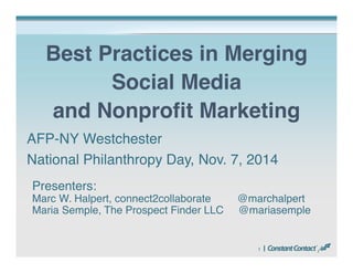 Best Practices in Merging 
1 
Social Media 
and Nonprofit Marketing 
AFP-NY Westchester 
National Philanthropy Day, Nov. 7, 2014 
Presenters: 
Marc W. Halpert, connect2collaborate @marchalpert 
Maria Semple, The Prospect Finder LLC @mariasemple 
 