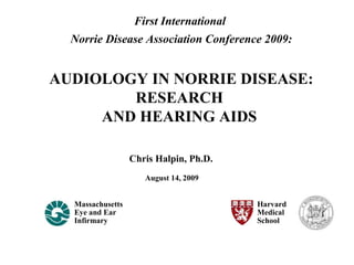 Chris Halpin, Ph.D.
Massachusetts
Eye and Ear
Infirmary
Harvard
Medical
School
August 14, 2009
First International
Norrie Disease Association Conference 2009:
AUDIOLOGY IN NORRIE DISEASE:
RESEARCH
AND HEARING AIDS
 