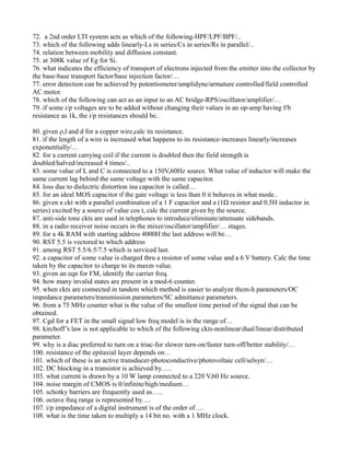72. a 2nd order LTI system acts as which of the following-HPF/LPF/BPF/..
73. which of the following adds linearly-Ls in series/Cs in series/Rs in parallel/..
74. relation between mobility and diffusion constant.
75. at 308K value of Eg for Si.
76. what indicates the efficiency of transport of electrons injected from the emitter into the collector by
the base-base transport factor/base injection factor/…
77. error detection can be achieved by potentiometer/amplidyne/armature controlled/field controlled
AC motor.
78. which of the following can act as an input to an AC bridge-RPS/oscillator/amplifier/…
79. if some i/p voltages are to be added without changing their values in an op-amp having f/b
resistance as 1k, the i/p resistances should be..
80. given ρ,l and d for a copper wire,calc its resistance.
81. if the length of a wire is increased what happens to its resistance-increases linearly/increases
exponentially/…
82. for a current carrying coil if the current is doubled then the field strength is
doubled/halved/increased 4 times/..
83. some value of L and C is connected to a 150V,60Hz source. What value of inductor will make the
same current lag behind the same voltage with the same capacitor.
84. loss due to dielectric distortion ina capacitor is called…
85. for an ideal MOS capacitor if the gate voltage is less than 0 it behaves in what mode..
86. given a ckt with a parallel combination of a 1 F capacitor and a (1Ω resistor and 0.5H inductor in
series) excited by a source of value cos t, calc the current given by the source.
87. anti-side tone ckts are used in telephones to introduce/eliminate/attenuate sidebands.
88. in a radio receiver noise occurs in the mixer/oscillator/amplifier/… stages.
89. for a 4k RAM with starting address 4000H the last address will be…
90. RST 5.5 is vectored to which address
91. among RST 5.5/6.5/7.5 which is serviced last.
92. a capacitor of some value is charged thru a resistor of some value and a 6 V battery. Calc the time
taken by the capacitor to charge to its maxm value.
93. given an eqn for FM, identify the carrier freq.
94. how many invalid states are present in a mod-6 counter.
95. when ckts are connected in tandem which method is easier to analyze them-h parameters/OC
impedance parameters/transmission parameters/SC admittance parameters.
96. from a 75 MHz counter what is the value of the smallest time period of the signal that can be
obtained.
97. Cgd for a FET in the small signal low freq model is in the range of…
98. kirchoff’s law is not applicable to which of the following ckts-nonlinear/dual/linear/distributed
parameter.
99. why is a diac preferred to turn on a triac-for slower turn-on/faster turn-off/better stability/…
100. resistance of the epitaxial layer depends on…
101. which of these is an active transducer-photoconductive/photovoltaic cell/selsyn/…
102. DC blocking in a transistor is achieved by…..
103. what current is drawn by a 10 W lamp connected to a 220 V,60 Hz source.
104. noise margin of CMOS is 0/infinite/high/medium…
105. schotky barriers are frequently used as…..
106. octave freq range is represented by….
107. i/p impedance of a digital instrument is of the order of….
108. what is the time taken to multiply a 14 bit no. with a 1 MHz clock.
 