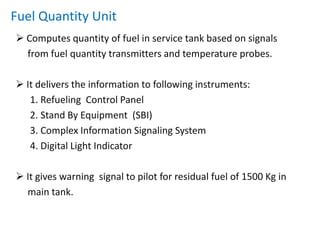  Impeller is a device which rotates due to the movement of     liquid(fuel) through pipe. One complete rotation of impeller is associated with a     unique amount of fuel flow. This gives us the volume of       fuel consumed. So weight of fuel consumed:     weight of fuel  =  volume * density Net fuel remaining = initial quantity of fuel – fuel consumedFUEL  QUANTITY  GAUGING  Computes the quantity of fuel left in service tank.