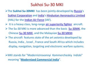 Sukhoi Su-30 MKIThe Sukhoi Su-30MKI  has been jointly-developed by Russia's Sukhoi Corporation and India's Hindustan Aeronautics Limited   (HAL) for the Indian Air Force (IAF).   It is a heavy class, long-range air superiority fighter  aircraft.