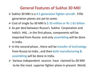  The Su-30 MKI is more advanced than the basic  Su-30MK, the     Chinese Su-30 MKK, and the Malaysian Su-30 MKM. The aircraft  features state of the art avionics developed by    Russia, India , Israel , France and South Africa which includes   display, navigation, targeting and electronic warfare systems.MKI stands for "ModernizirovannyiKommercheskiyIndiski"    meaning "Modernized Commercial India".