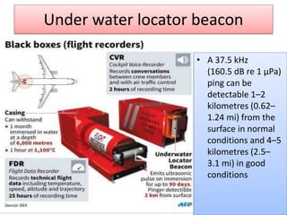 Under water locator beacon
• A 37.5 kHz
(160.5 dB re 1 μPa)
ping can be
detectable 1–2
kilometres (0.62–
1.24 mi) from the
surface in normal
conditions and 4–5
kilometres (2.5–
3.1 mi) in good
conditions
 