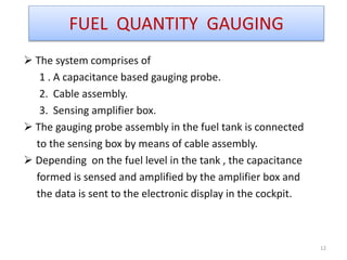  The system comprises of
1 . A capacitance based gauging probe.
2. Cable assembly.
3. Sensing amplifier box.
 The gauging probe assembly in the fuel tank is connected
to the sensing box by means of cable assembly.
 Depending on the fuel level in the tank , the capacitance
formed is sensed and amplified by the amplifier box and
the data is sent to the electronic display in the cockpit.
12
FUEL QUANTITY GAUGING
 
