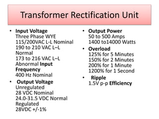 Transformer Rectification Unit
• Input Voltage
Three Phase WYE
115/200VAC L-L Nominal
190 to 210 VAC L–L
Normal
173 to 216 VAC L–L
Abnormal Input
Frequency
400 Hz Nominal
• Output Voltage
Unregulated
28 VDC Nominal
24.0-31.5 VDC Normal
Regulated
28VDC +/-1%
• Output Power
50 to 500 Amps
1400 to14000 Watts
• Overload
125% for 5 Minutes
150% for 2 Minutes
200% for 1 Minute
1200% for 1 Second
• Ripple
1.5V p-p Efficiency
 
