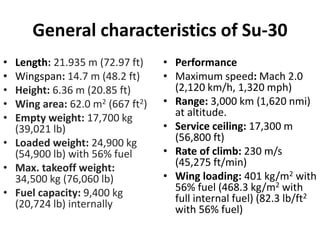 General characteristics of Su-30
• Length: 21.935 m (72.97 ft)
• Wingspan: 14.7 m (48.2 ft)
• Height: 6.36 m (20.85 ft)
• Wing area: 62.0 m2 (667 ft2)
• Empty weight: 17,700 kg
(39,021 lb)
• Loaded weight: 24,900 kg
(54,900 lb) with 56% fuel
• Max. takeoff weight:
34,500 kg (76,060 lb)
• Fuel capacity: 9,400 kg
(20,724 lb) internally
• Performance
• Maximum speed: Mach 2.0
(2,120 km/h, 1,320 mph)
• Range: 3,000 km (1,620 nmi)
at altitude.
• Service ceiling: 17,300 m
(56,800 ft)
• Rate of climb: 230 m/s
(45,275 ft/min)
• Wing loading: 401 kg/m2 with
56% fuel (468.3 kg/m2 with
full internal fuel) (82.3 lb/ft2
with 56% fuel)
 